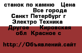 станок по камню › Цена ­ 29 000 - Все города, Санкт-Петербург г. Электро-Техника » Другое   . Кировская обл.,Красное с.